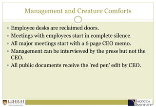 Management and Creature Comforts
 Employee desks are reclaimed doors.
 Meetings with employees start in complete silence.
 All major meetings start with a 6 page CEO memo.
 Management can be interviewed by the press but not the
CEO.
 All public documents receive the 'red pen' edit by CEO.
 