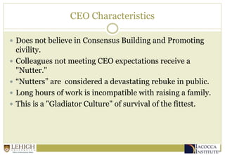 CEO Characteristics
 Does not believe in Consensus Building and Promoting
civility.
 Colleagues not meeting CEO expectations receive a
"Nutter."
 “Nutters” are considered a devastating rebuke in public.
 Long hours of work is incompatible with raising a family.
 This is a "Gladiator Culture" of survival of the fittest.
 
