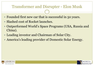 Transformer and Disrupter - Elon Musk
 Founded first new car that is successful in 50 years.
 Slashed cost of Rocket launches.
 Outperformed World’s Space Programs (USA, Russia and
China).
 Leading investor and Chairman of Solar City.
 America’s leading provider of Domestic Solar Energy.
 