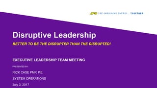 Disruptive Leadership
BETTER TO BE THE DISRUPTER THAN THE DISRUPTED!
EXECUTIVE LEADERSHIP TEAM MEETING
PRESENTED BY:
RICK CASE PMP, P.E.
SYSTEM OPERATIONS
July 3, 2017
 