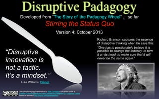 Disruptive Padagogy
Stirring the Status Quo
Richard Branson captures the essence
of disruptive thinking when he says this:
“Disruptive
innovation is
not a tactic.
It’s a mindset.”
Luke Williams: Disrupt
Disruptive Padagogy Presentation by Allan Carrington is licensed under a
Creative Commons Attribution-NonCommercial-ShareAlike 3.0 Unported License.
Based on a work at http://tinyurl.com/padwheelstory.
“One has to passionately believe it is
possible to change the industry, to turn
it on its head, to make sure that it will
never be the same again.”
Developed from “The Story of the Padagogy Wheel” ... so far
Version 4: October 2013
 