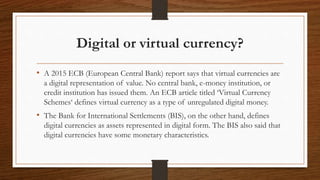 Digital or virtual currency?
• A 2015 ECB (European Central Bank) report says that virtual currencies are
a digital repres...
