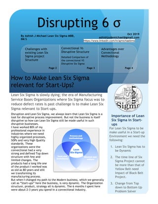 Disruption and Lean Six Sigma, we always learn that Lean Six Sigma is a
tool for disruptive process improvement. But not the business is itself
disruptive so how can Lean Six Sigma still be made useful in such
disruptive businesses.
I have worked 80% of my
professional experience in
industries where we need
highly organized processes,
SOPs and very high Quality
standards. These
organizations were the
convectional had a very
strong and defined Top down
structure with few and
limited changes. The
products had a long life one
of the product I worked was
as old as 80 years and still
we transforming its
manufacturing process.
But when I changed my path to the Modern business, which we generally
call as “Start-ups” here the business, is very dynamic. The Organization
structure, product, strategy all is dynamic. The 6 months I spent here
were about 2-3 years you spend in a convectional industry.
Lean Six Sigma is slowly dying; the era of Manufacturing
Service Bases Organizations where Six Sigma focus was to
reduce defect rates is past challenge is to make Lean Six
Sigma relevant to Start-ups.
How to Make Lean Six Sigma
relevant for Start-Ups?
Disrupting 6 σ
By Ashish J Michael Lean Six Sigma MBB,
IIM S
Oct 2019
ashishjudemichael@gmail.com
https://www.linkedin.com/in/ajmichaeliims
Challenges with
existing Lean Six
Sigma project
Structure
Page 2 Page 3
Advantages over
Convectional
Methodology
Page 4
For Lean Six Sigma to be
make useful in a Start-up
Environment we need the
following:
1. Lean Six Sigma has to
be Dynamic
2. The time line of Six
Sigma Project cannot
be more than that of
Yellow Belt need
Impact of Black Belt
Project.
3. Change from Top
down to Bottom Up
Problem Solver
Importance of Lean
Six Sigma in Start-
ups
Detailed Comparison of
the convectional VS
Disruptive Six Sigma
Convectional Vs
Disruptive Structure
 