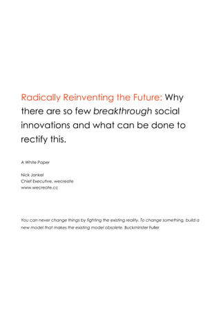 A White Paper


Radically Reinventing the Future: Why
there are so few breakthrough social in-
novations and 20 recommendations to
change this forever.



Nick Jankel
Chief Executive, wecreate, www.wecreate.cc
Building leadership, innovation and collaboration mindsets for good.
Creative Director, wonderinc, www.wonderinc.cc
Multi-media experiences for personal and social change
 