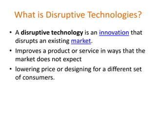 What is Disruptive Technologies?A disruptive technology is an innovation that disrupts an existing market. Improves a product or service in ways that the market does not expectlowering price or designing for a different set of consumers.