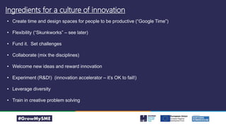 Ingredients for a culture of innovation
• Create time and design spaces for people to be productive (“Google Time”)
• Flexibility (“Skunkworks” – see later)
• Fund it. Set challenges
• Collaborate (mix the disciplines)
• Welcome new ideas and reward innovation
• Experiment (R&D!) (innovation accelerator – it’s OK to fail!)
• Leverage diversity
• Train in creative problem solving
 
