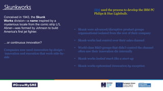 Skunkworks
Conceived in 1943, the Skunk
Works division—a name inspired by a
mysterious locale from the comic strip Li'L
Abner—was formed by Johnson to build
America's first jet fighter.
…or continuous innovation?
Companies now need innovation by design –
innovation and execution that work side-by-
side
IBM used the process to develop the IBM PC
Philips & Hue Lightbulb.
• Skunk were advanced/disruptive product groups
organisational isolated from the rest of their company
• Skunk works had control over their sales channel
• World-class R&D groups that didn’t control the channel
often saw their innovation die internally
• Skunk works looked much like a start-up
• Skunk works epitomised innovation by exception
 