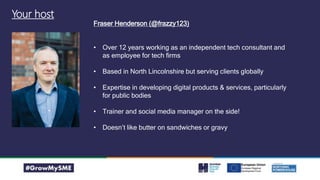 Your host
Fraser Henderson (@frazzy123)
• Over 12 years working as an independent tech consultant and
as employee for tech firms
• Based in North Lincolnshire but serving clients globally
• Expertise in developing digital products & services, particularly
for public bodies
• Trainer and social media manager on the side!
• Doesn’t like butter on sandwiches or gravy
 
