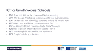 ICT for Growth Webinar Schedule
• 23/11 Advanced skills for the professional Webcam meeting
• 27/11 Why Google Analytics is a secret weapon to your business success
• 30/11 Smart Cities: how technology is affecting the way we live and work
• 4/12 How to plan an effective business website – Part 1
• 7/12 Upskilling for Digital - Training a Digital Ready Workforce
• 11/12 How to plan an effective business website – Part 2
• 14/12 How to improve your website user experience
• 18/12 Google Tools for your business
 