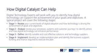 Digital Technology Experts will work with you to identify how digital
technology can support the achievement of your goals and objectives. A
typical project will cover the following stages:
• Stage 1 – Review your current levels of digital adoption and how technology is driving the
achievement of goals and objectives.
• Stage 2 - Analyse: review your processes, systems and customer journeys’ to identify where
and how digital technology can enhance performance.
• Stage 3 - Define: identify suitable and cost effective solutions and technology suppliers.
• Stage 4 - Implement: develop an implementation plan and identify the business support,
funding and finance required to execute the plan.
How Digital Catalyst Can Help
 