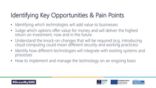• Identifying which technologies will add value to businesses
• Judge which options offer value for money and will deliver the highest
return on investment, now and in the future
• Understand the knock-on changes that will be required (e.g. introducing
cloud computing could mean different security and working practices)
• Identify how different technologies will integrate with existing systems and
processes
• How to implement and manage the technology on an ongoing basis
Identifying Key Opportunities & Pain Points
 