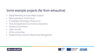 Some example projects (far from exhaustive)
• Digital Marketing & Social Media Support
• Move operations to the Cloud
• Consolidate technology infrastructure
• Tools and applications to increase productivity
• Introduce Ecommerce
• Cyber security
• Online accounting
• Implementing Customer Relationship Management
 
