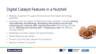 • Bespoke, impartial 121 support for businesses from expert technology
specialists
• Assistance with any aspect of digital technology adoption, including working
more efficiently and effectively, developing new products and services,
enhancing your customer offer, winning more work with existing and new
clients, attracting and retaining staff, or keeping you safe with effective
security systems
• Brokerage to further support and grants/funding
• Hand holding to get started
• A short cut to the right solutions for businesses
• Become a better IT customer
Digital Catalyst Features in a Nutshell
 