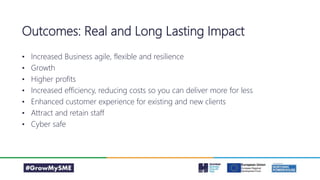 • Increased Business agile, flexible and resilience
• Growth
• Higher profits
• Increased efficiency, reducing costs so you can deliver more for less
• Enhanced customer experience for existing and new clients
• Attract and retain staff
• Cyber safe
Outcomes: Real and Long Lasting Impact
 