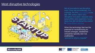 Most disruptive technologies
The Internet
Flight
Nuclear Fission
Electricity
Microprocessors
X-Rays
Rubber
Iron Smelting Gunpowder
Magstripe card
Not all innovations are disruptive,
even if they are revolutionary. For
example, the first automobiles in the
late 19th century were not a
disruptive innovation, because early
automobiles were expensive luxury
items that did not disrupt the market
for horse-drawn vehicles.
When the technology that has the
potential for revolutionizing an
industry emerges, established
companies typically see it as
unattractive
-ignored for what is “popular”
 