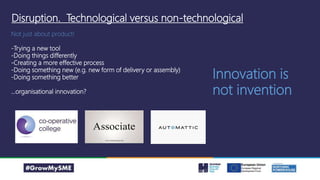 Disruption. Technological versus non-technological
Not just about product!
-Trying a new tool
-Doing things differently
-Creating a more effective process
-Doing something new (e.g. new form of delivery or assembly)
-Doing something better
…organisational innovation?
Innovation is
not invention
 
