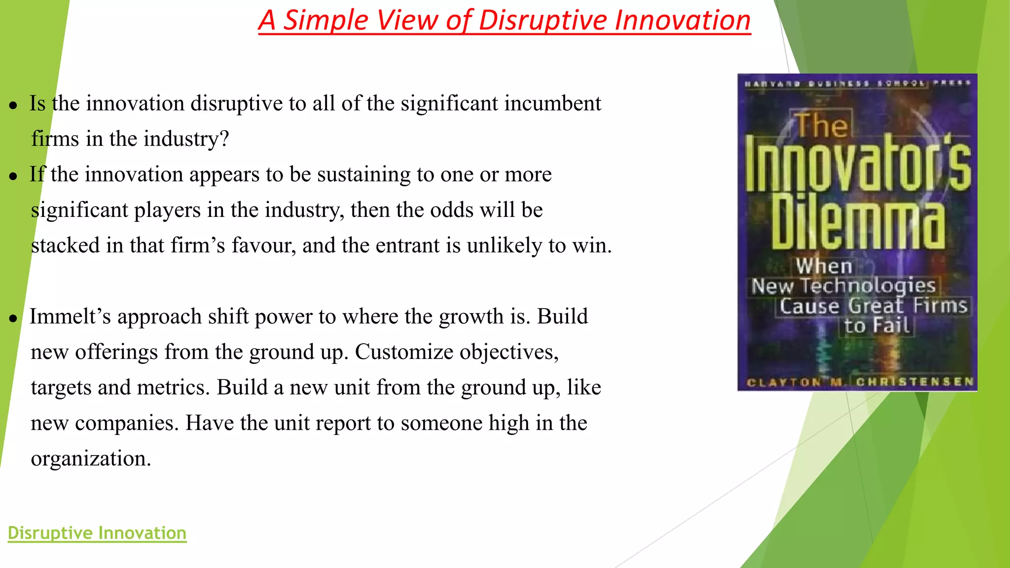 A Simple View of Disruptive Innovation
● Is the innovation disruptive to all of the significant incumbent
firms in the industry?
● If the innovation appears to be sustaining to one or more
significant players in the industry, then the odds will be
stacked in that firm’s favour, and the entrant is unlikely to win.
● Immelt’s approach shift power to where the growth is. Build
new offerings from the ground up. Customize objectives,
targets and metrics. Build a new unit from the ground up, like
new companies. Have the unit report to someone high in the
organization.
Disruptive Innovation
 