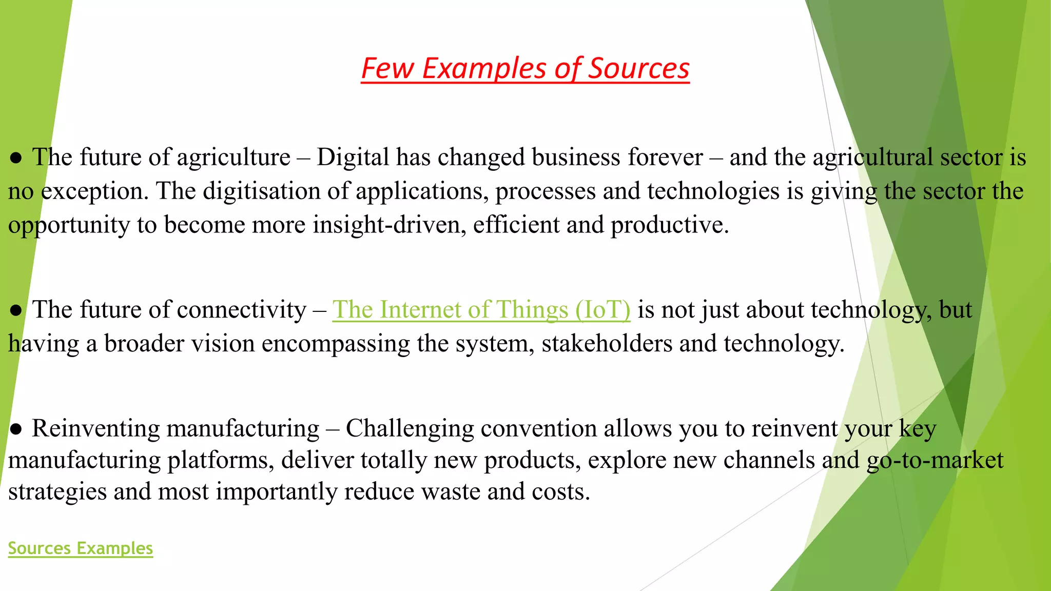 Few Examples of Sources
● The future of agriculture – Digital has changed business forever – and the agricultural sector is
no exception. The digitisation of applications, processes and technologies is giving the sector the
opportunity to become more insight-driven, efficient and productive.
● The future of connectivity – The Internet of Things (IoT) is not just about technology, but
having a broader vision encompassing the system, stakeholders and technology.
● Reinventing manufacturing – Challenging convention allows you to reinvent your key
manufacturing platforms, deliver totally new products, explore new channels and go-to-market
strategies and most importantly reduce waste and costs.
Sources Examples
 