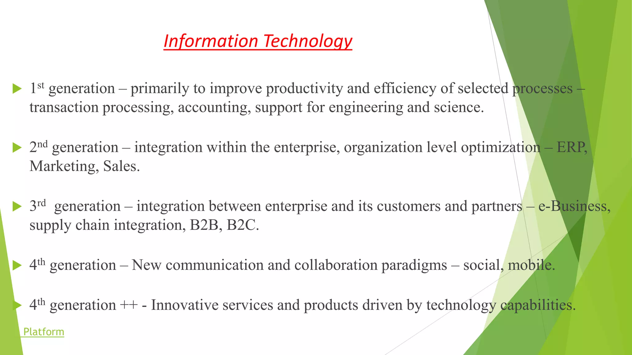 Information Technology
 1st generation – primarily to improve productivity and efficiency of selected processes –
transaction processing, accounting, support for engineering and science.
 2nd generation – integration within the enterprise, organization level optimization – ERP,
Marketing, Sales.
 3rd generation – integration between enterprise and its customers and partners – e-Business,
supply chain integration, B2B, B2C.
 4th generation – New communication and collaboration paradigms – social, mobile.
 4th generation ++ - Innovative services and products driven by technology capabilities.
Platform
 