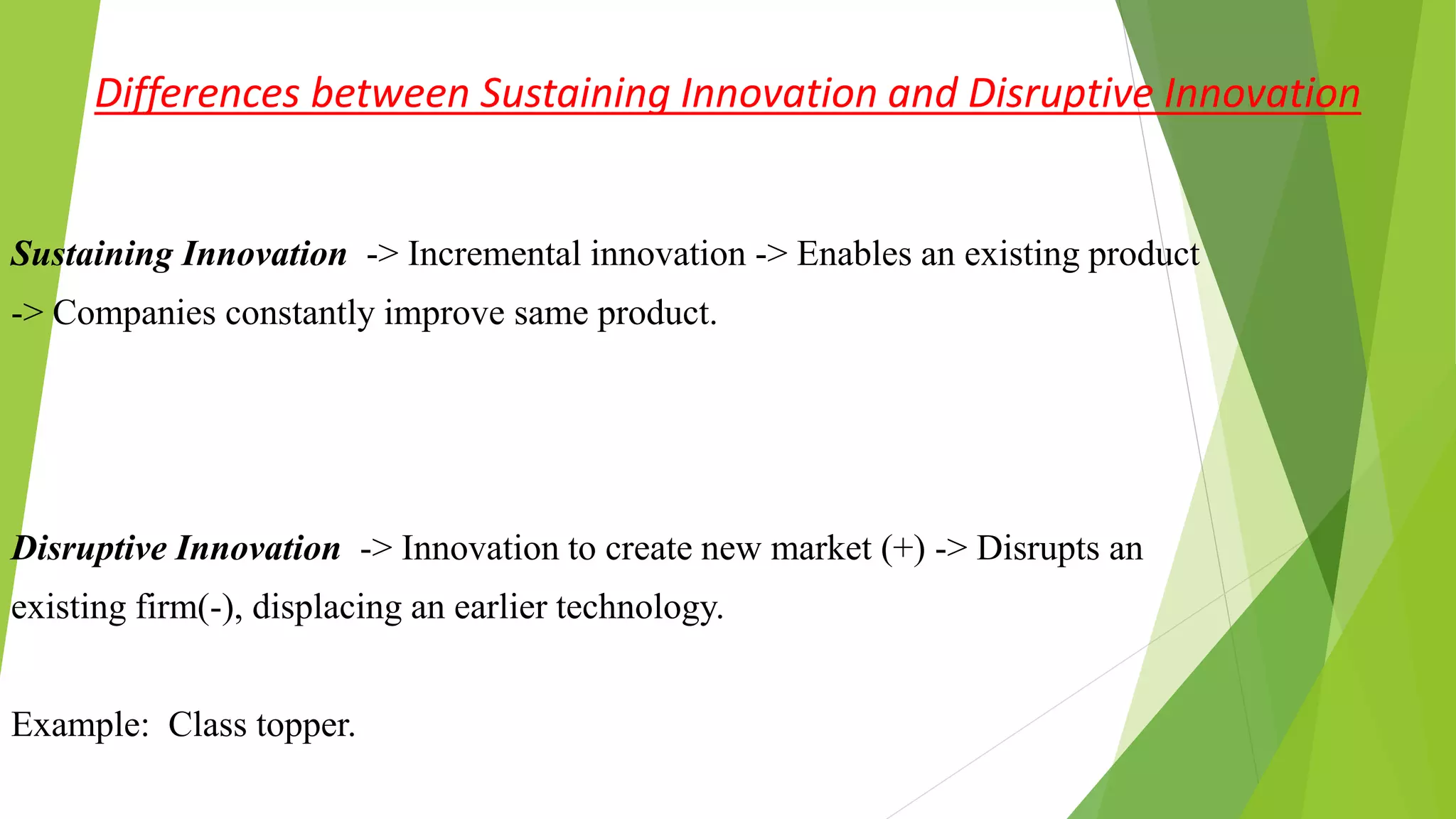 Differences between Sustaining Innovation and Disruptive Innovation
Sustaining Innovation -> Incremental innovation -> Enables an existing product
-> Companies constantly improve same product.
Disruptive Innovation -> Innovation to create new market (+) -> Disrupts an
existing firm(-), displacing an earlier technology.
Example: Class topper.
 
