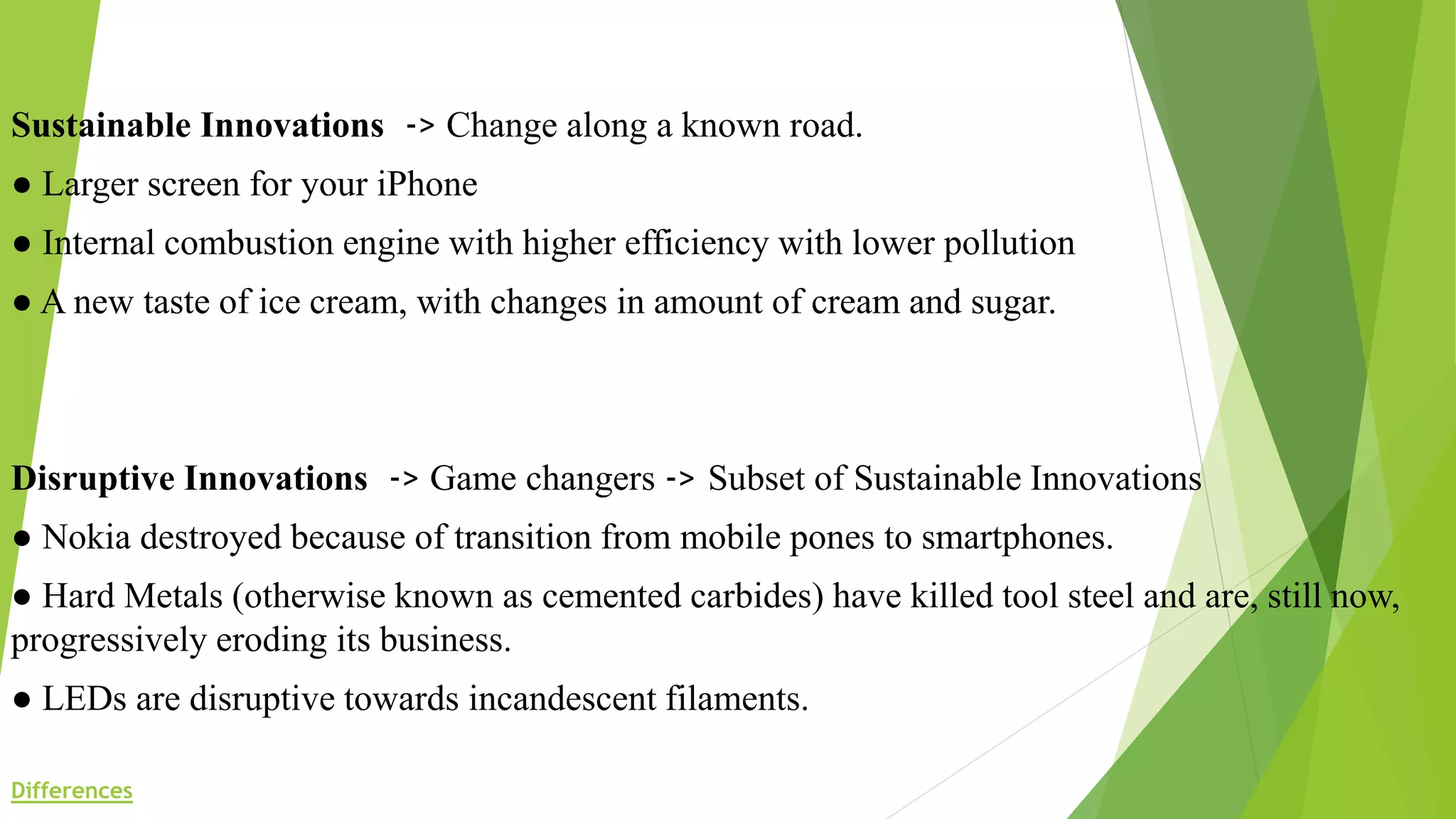 Sustainable Innovations -> Change along a known road.
● Larger screen for your iPhone
● Internal combustion engine with higher efficiency with lower pollution
● A new taste of ice cream, with changes in amount of cream and sugar.
Disruptive Innovations -> Game changers -> Subset of Sustainable Innovations
● Nokia destroyed because of transition from mobile pones to smartphones.
● Hard Metals (otherwise known as cemented carbides) have killed tool steel and are, still now,
progressively eroding its business.
● LEDs are disruptive towards incandescent filaments.
Differences
 