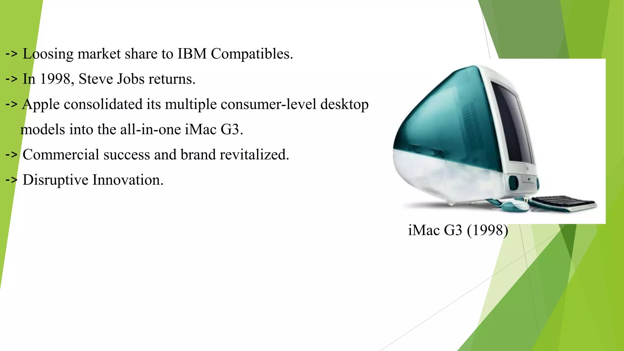 -> Loosing market share to IBM Compatibles.
-> In 1998, Steve Jobs returns.
-> Apple consolidated its multiple consumer-level desktop
models into the all-in-one iMac G3.
-> Commercial success and brand revitalized.
-> Disruptive Innovation.
iMac G3 (1998)
 