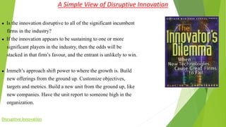 A Simple View of Disruptive Innovation
● Is the innovation disruptive to all of the significant incumbent
firms in the industry?
● If the innovation appears to be sustaining to one or more
significant players in the industry, then the odds will be
stacked in that firm’s favour, and the entrant is unlikely to win.
● Immelt’s approach shift power to where the growth is. Build
new offerings from the ground up. Customize objectives,
targets and metrics. Build a new unit from the ground up, like
new companies. Have the unit report to someone high in the
organization.
Disruptive Innovation
 