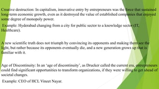 Creative destruction: In capitalism, innovative entry by entrepreneurs was the force that sustained
long-term economic growth, even as it destroyed the value of established companies that enjoyed
some degree of monopoly power.
Example: Hyderabad changing from a city for public sector to a knowledge sector (IT,
Healthcare).
A new scientific truth does not triumph by convincing its opponents and making them see the
light, but rather because its opponents eventually die, and a new generation grows up that is
familiar with it.
Age of Discontinuity: In an ‘age of discontinuity’, as Drucker called the current era, entrepreneurs
could find significant opportunities to transform organizations, if they were willing to get ahead of
societal changes.
Example: CEO of HCL Vineet Nayar.
 