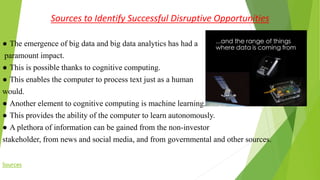 Sources to Identify Successful Disruptive Opportunities
● The emergence of big data and big data analytics has had a
paramount impact.
● This is possible thanks to cognitive computing.
● This enables the computer to process text just as a human
would.
● Another element to cognitive computing is machine learning.
● This provides the ability of the computer to learn autonomously.
● A plethora of information can be gained from the non-investor
stakeholder, from news and social media, and from governmental and other sources.
Sources
 