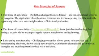 Few Examples of Sources
● The future of agriculture – Digital has changed business forever – and the agricultural sector is
no exception. The digitisation of applications, processes and technologies is giving the sector the
opportunity to become more insight-driven, efficient and productive.
● The future of connectivity – The Internet of Things (IoT) is not just about technology, but
having a broader vision encompassing the system, stakeholders and technology.
● Reinventing manufacturing – Challenging convention allows you to reinvent your key
manufacturing platforms, deliver totally new products, explore new channels and go-to-market
strategies and most importantly reduce waste and costs.
Sources Examples
 