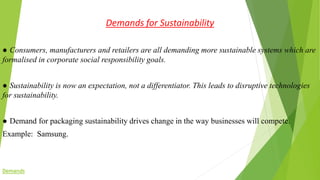 Demands for Sustainability
● Consumers, manufacturers and retailers are all demanding more sustainable systems which are
formalised in corporate social responsibility goals.
● Sustainability is now an expectation, not a differentiator. This leads to disruptive technologies
for sustainability.
● Demand for packaging sustainability drives change in the way businesses will compete.
Example: Samsung.
Demands
 