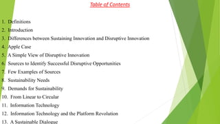 Table of Contents
1. Definitions
2. Introduction
3. Differences between Sustaining Innovation and Disruptive Innovation
4. Apple Case
5. A Simple View of Disruptive Innovation
6. Sources to Identify Successful Disruptive Opportunities
7. Few Examples of Sources
8. Sustainability Needs
9. Demands for Sustainability
10. From Linear to Circular
11. Information Technology
12. Information Technology and the Platform Revolution
13. A Sustainable Dialogue
 