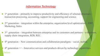 Information Technology
 1st generation – primarily to improve productivity and efficiency of selected processes –
transaction processing, accounting, support for engineering and science.
 2nd generation – integration within the enterprise, organization level optimization – ERP,
Marketing, Sales.
 3rd generation – integration between enterprise and its customers and partners – e-Business,
supply chain integration, B2B, B2C.
 4th generation – New communication and collaboration paradigms – social, mobile.
 4th generation ++ - Innovative services and products driven by technology capabilities.
Platform
 