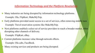 Information Technology and the Platform Revolution
 Many industries are being disrupted by information technology platforms.
Example: Ola, FlipKart, MakeMyTrip.
 Early platforms provided easier access to a set of services, often removing middle men
Example: Travel reservation systems like MakeMyTrip.
 Next platforms enabled a select set of service providers to reach a broader market, often
disrupting other channels of delivery.
Example: FlipKart, eBay.
 Current platforms increase value through network effects.
Example: Ola cabs, FaceBook.
 Many existing services and products are being disrupted.
 