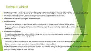 Example: AirBnB
 Platform provides a marketplace for providers of short term rental properties to offer hosting services to travellers
 Producers: Property owners, can even be private individuals rather than businesses
 Consumers: Travellers looking for accommodation
 Platform value
Consumers get a larger selection of unique accommodations. Often cheaper than traditional lodging options.
Producers get access to large pool of consumers without having to do lot of marketing and sales. Even private individuals can
participate.
 Owner of the platform
Provide information about the lodging facility, ratings and reviews from other participants, reputation of guests and hosts, secure
purchase and payment, rules of engagement
 Network effects
Consumers are attracted by cheaper and unique accommodation. Producers are attracted by access to a large pool of customers
As more consumers make reservation, more providers list their accommodation
 Platform provides new value for producers (owners had limited ability to rent before AirBnB) as well as for consumers
 Disrupts existing model of hotel industry.
 