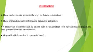 Introduction
● There has been a disruption in the way, we handle information.
● These are fundamentally information dependent categories.
● A plethora of information can be gained from the stakeholder, from news and social media, and
from governmental and other sources.
● Most critical information is now web- based.
 