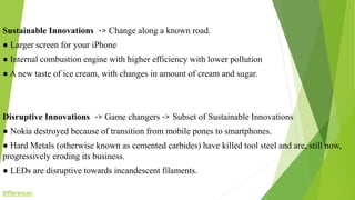 Sustainable Innovations -> Change along a known road.
● Larger screen for your iPhone
● Internal combustion engine with higher efficiency with lower pollution
● A new taste of ice cream, with changes in amount of cream and sugar.
Disruptive Innovations -> Game changers -> Subset of Sustainable Innovations
● Nokia destroyed because of transition from mobile pones to smartphones.
● Hard Metals (otherwise known as cemented carbides) have killed tool steel and are, still now,
progressively eroding its business.
● LEDs are disruptive towards incandescent filaments.
Differences
 