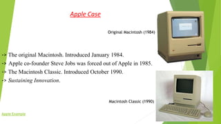 Apple Case
Original Macintosh (1984)
-> The original Macintosh. Introduced January 1984.
-> Apple co-founder Steve Jobs was forced out of Apple in 1985.
-> The Macintosh Classic. Introduced October 1990.
-> Sustaining Innovation.
Macintosh Classic (1990)
Apple Example
 