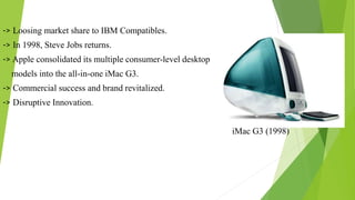 -> Loosing market share to IBM Compatibles.
-> In 1998, Steve Jobs returns.
-> Apple consolidated its multiple consumer-level desktop
models into the all-in-one iMac G3.
-> Commercial success and brand revitalized.
-> Disruptive Innovation.
iMac G3 (1998)
 