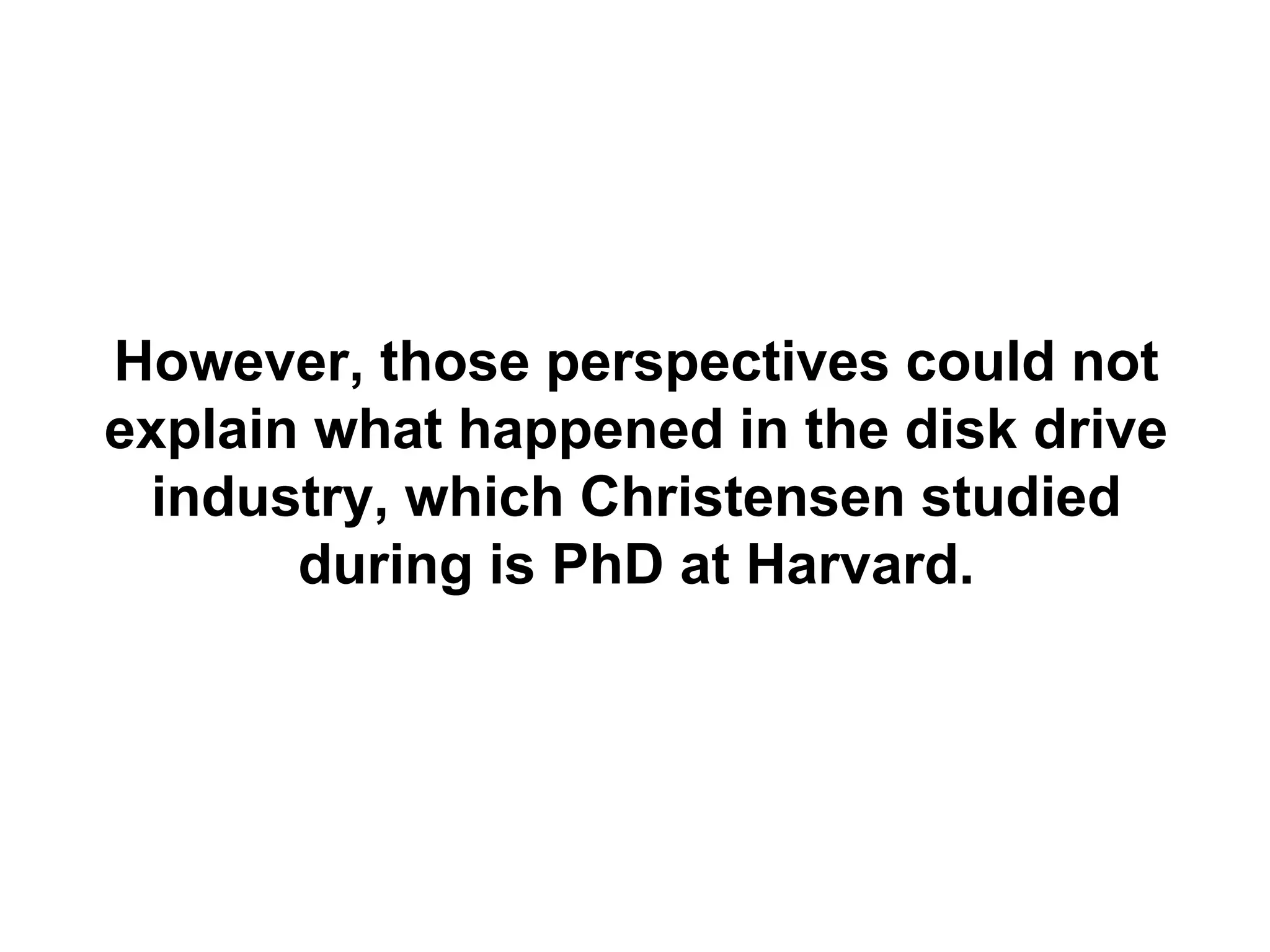 However, those perspectives could not
explain what happened in the disk drive
 industry, which Christensen studied
       during is PhD at Harvard.
 