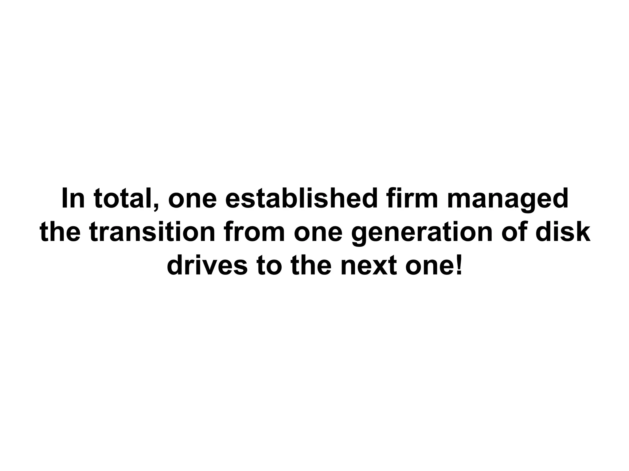 In total, one established firm managed
the transition from one generation of disk
            drives to the next one!
 