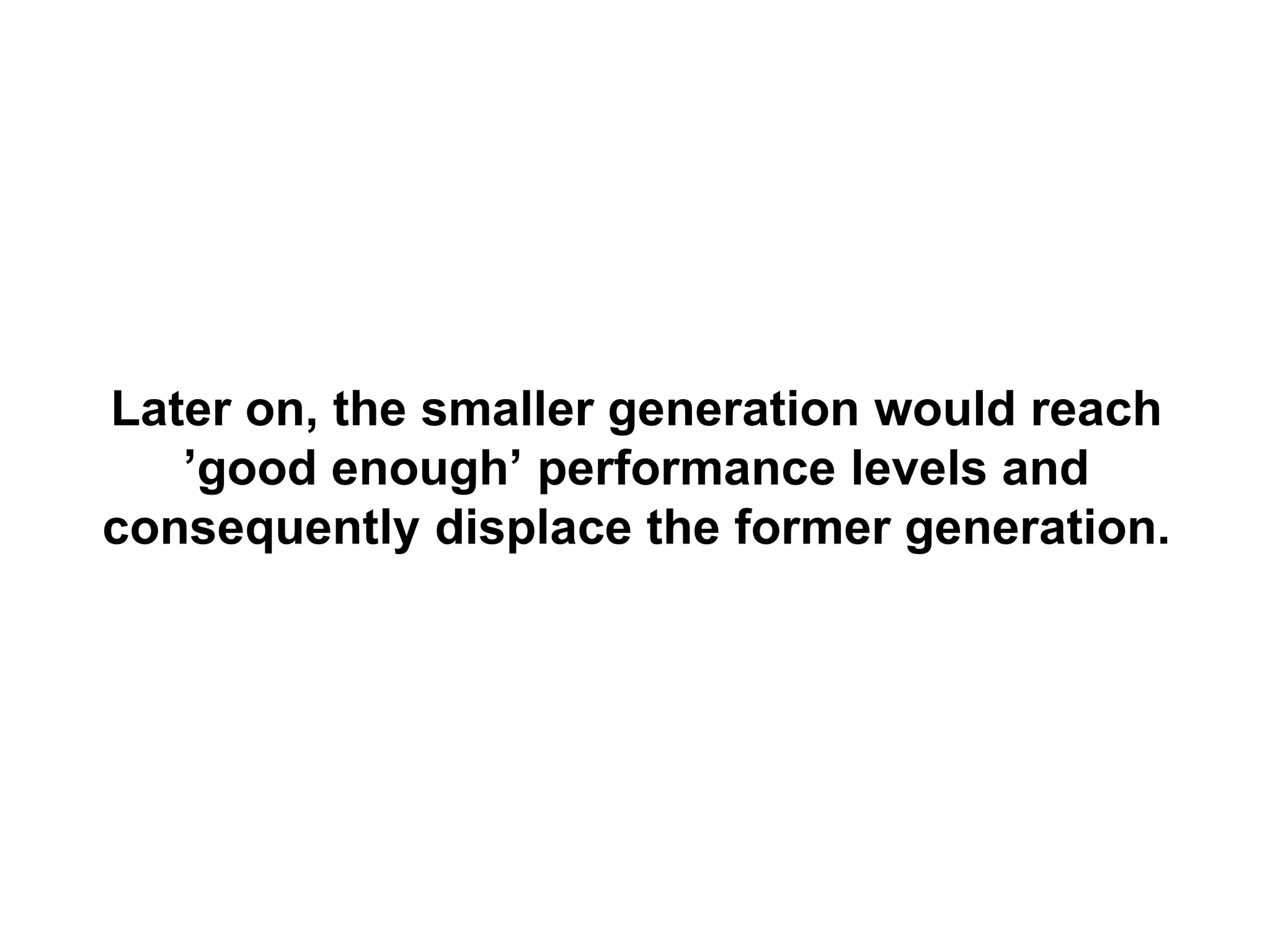 Later on, the smaller generation would reach
   ’good enough’ performance levels and
consequently displace the former generation.
 