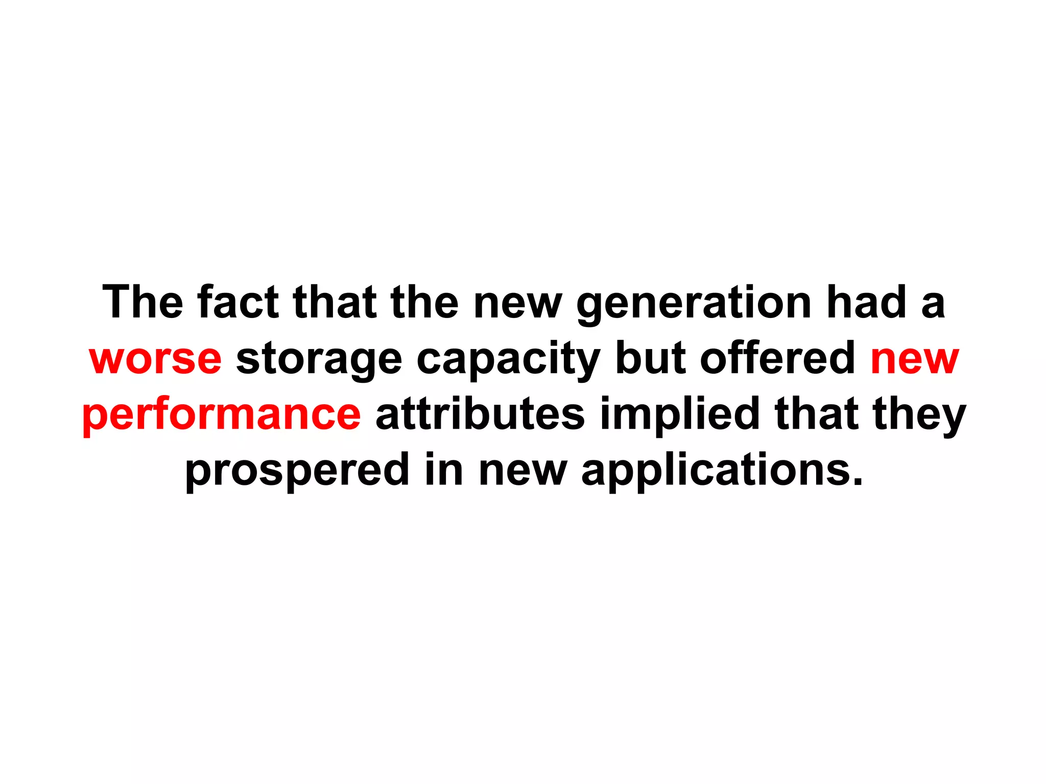 The fact that the new generation had a
worse storage capacity but offered new
performance attributes implied that they
     prospered in new applications.
 