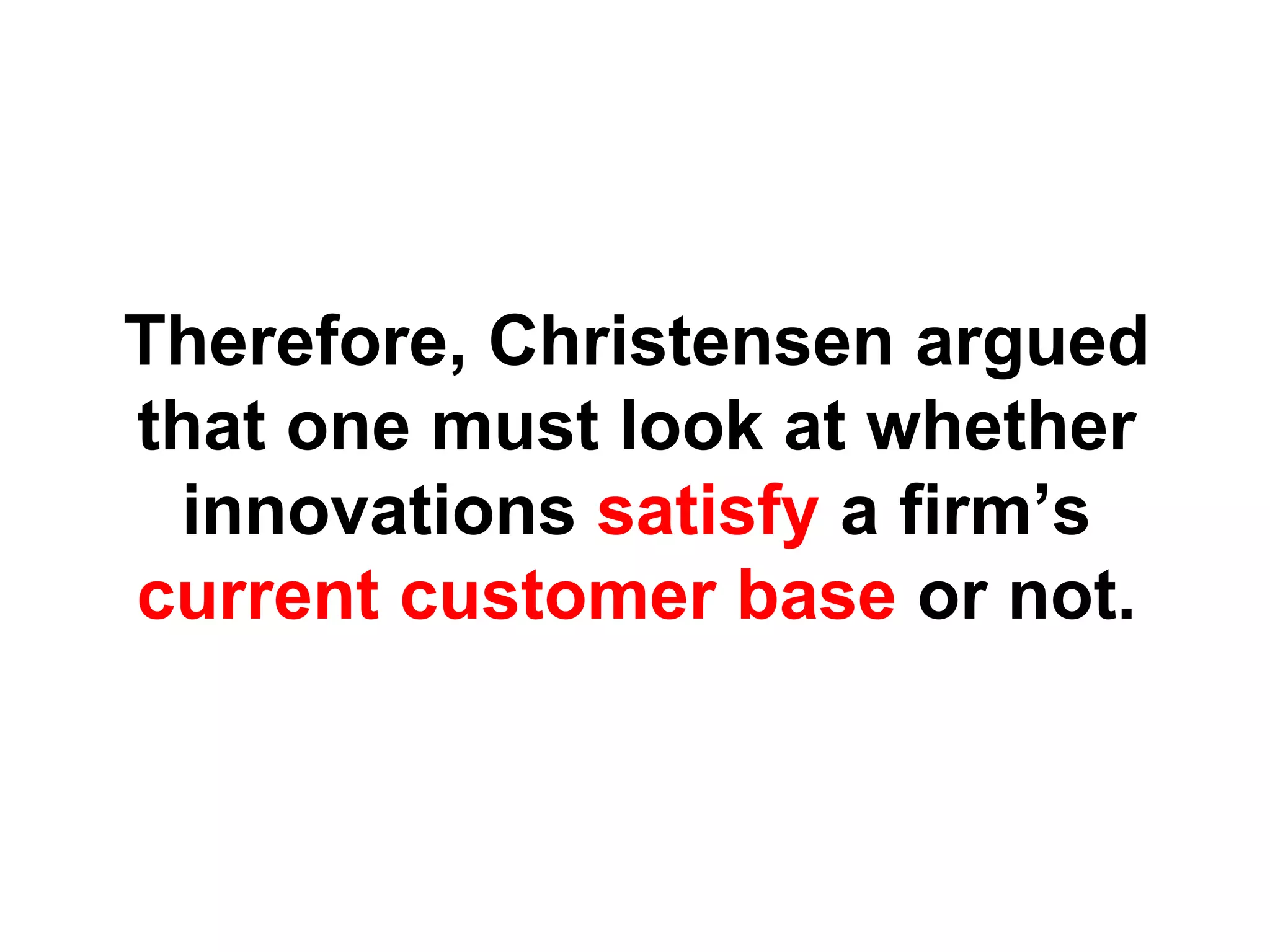 Therefore, Christensen argued
that one must look at whether
 innovations satisfy a firm’s
current customer base or not.
 