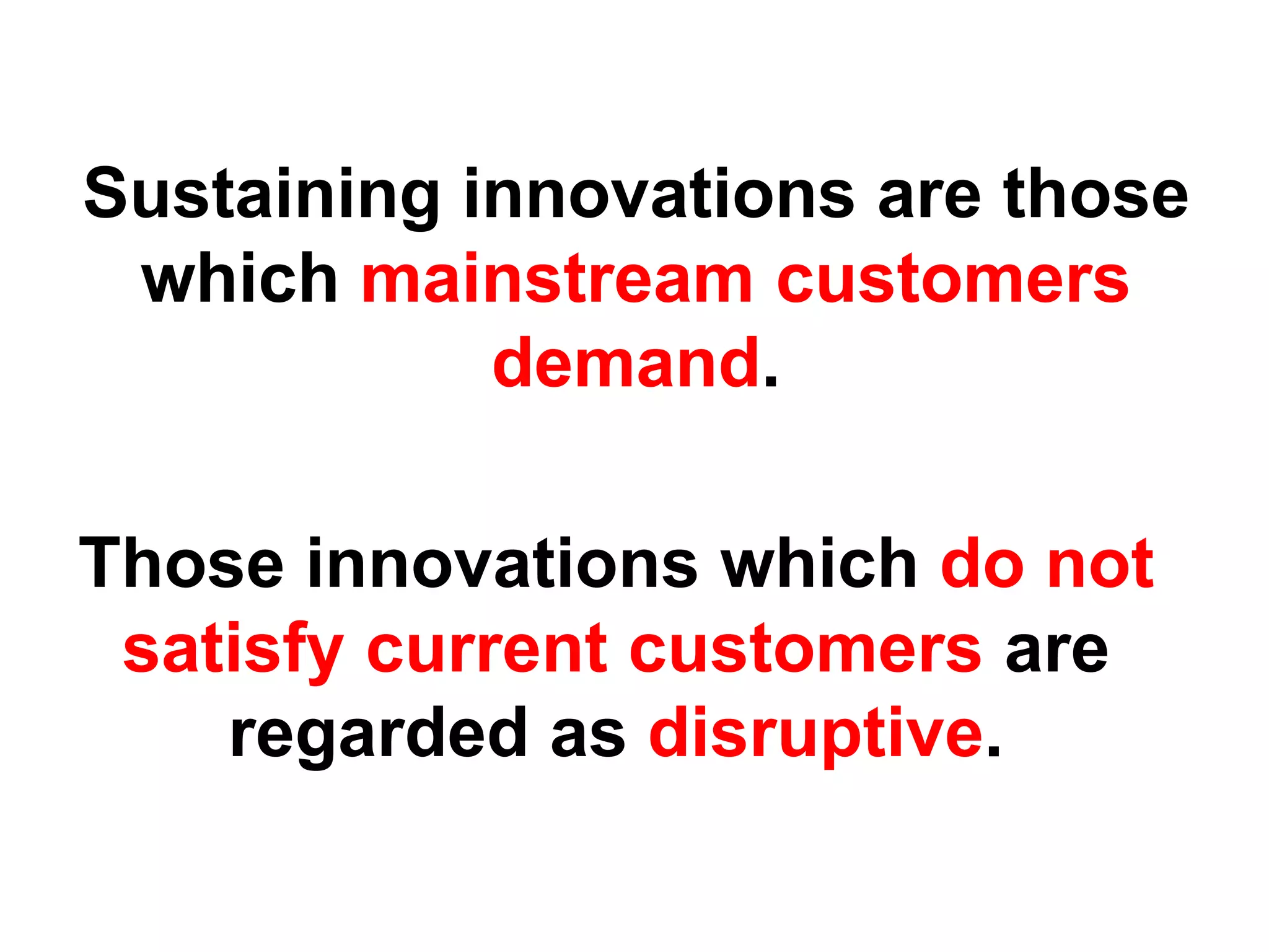 Sustaining innovations are those
 which mainstream customers
            demand.

Those innovations which do not
 satisfy current customers are
    regarded as disruptive.
 