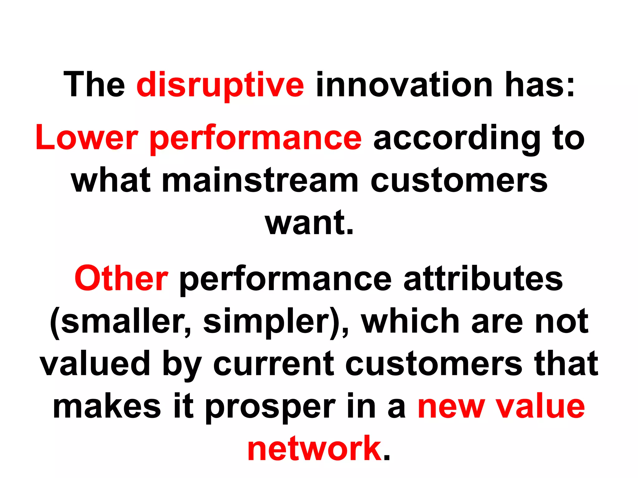 The disruptive innovation has:
Lower performance according to
  what mainstream customers
             want.
  Other performance attributes
(smaller, simpler), which are not
valued by current customers that
 makes it prosper in a new value
            network.
 