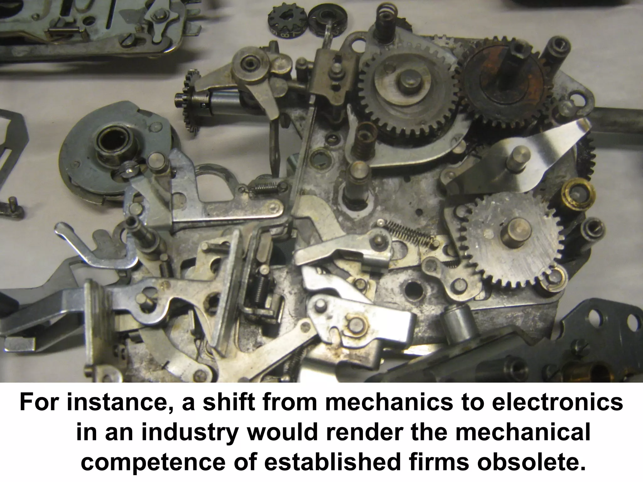For instance, a shift from mechanics to electronics
     in an industry would render the mechanical
      competence of established firms obsolete.
 