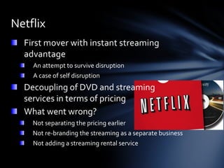 Netflix
  First mover with instant streaming
  advantage
    An attempt to survive disruption
    A case of self disruption
  Decoupling of DVD and streaming
  services in terms of pricing
  What went wrong?
    Not separating the pricing earlier
    Not re-branding the streaming as a separate business
    Not adding a streaming rental service
 