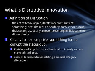 What is Disruptive Innovation
 Definition of Disruption:
   the act of breaking regular flow or continuity of
   something; disturbance; a disorderly outburst or tumult;
   dislocation, especially an event resulting in dislocation or
   discontinuity
  Clearly to be disruptive, something has to
  disrupt the status quo.
    Certainly a disruptive innovation should minimally cause a
    market disturbance.
    it needs to succeed at obsoleting a product category
    altogether.
 