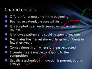 Characteristics
  Offers inferior outcome in the beginning
  But has an extendable core within it
  It is adopted by an underserved or not served
  market
  It follows a pattern and could happen to any one
  Decimates the market share of large incumbents in
  few short years
  Comes almost from where it is least expected
  Incumbents are unable to respond to the
  competition
  Usually a technology innovation is present, but not
  always
 